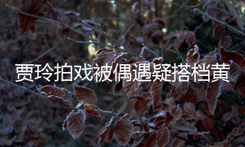 被偶贾玲遇疑搭档拍戏气派黄渤车并辆房列太 四